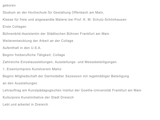 geboren
Studium an der Hochschule für Gestaltung Offenbach am Main, 
Klasse für freie und angewandte Malerei bei Prof. K. M. Schulz-Schönhausen 
Erste Collagen
Bühnenbild-Assistentin der Städtischen Bühnen Frankfurt am Main
Weiterentwicklung der Arbeit an der Collage
Aufenthalt in den U.S.A.
Beginn freiberufliche Tätigkeit: Collage
Zahlreiche Einzelausstellungen, Ausstellungs- und Messebeteiligungen
1. Eisenturmpreis Kunstverein Mainz 
Beginn Mitgliedschaft der Darmstädter Sezession mit regelmäßiger Beteiligung
an den Ausstellungen
Lehrauftrag am Kunstpädagogischen Institut der Goethe-Universität Frankfurt am Main
Kulturpreis Kunstinitiative der Stadt Dreieich
Lebt und arbeitet in Dreieich

