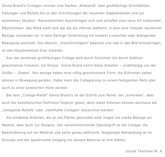 Gloria Brand‘s Collagen reichen vom flachen „Klebebild“ über großflächige Schnittbilder, Faltungen und Reliefs bis zu den Schichtungen der neuesten Stapelarbeiten und zur autonomen Skulptur. Raumschichten durchdringen sich und schaffen eine neue Art irrationaler Räumlichkeit; das Werk stellt sich dar als ein offenes Geflecht, in dem eine Vielzahl räumlicher Bezüge vorhanden ist, in dem flächige Verdichtung mit linearer Lockerheit oder drängender Bewegung wechselt. Die Absicht, „Vielschichtigkeit“ bewusst und real in das Bild einzubringen, ist das Hauptmerkmal ihrer Arbeiten.
    Aus der einstmals großflächigen Collage wird durch Schichten ein durch Addition  gewonnenes Volumen, ein Körper. Gloria Brand nennt diese Arbeiten – unabhängig von der Größe – „Stapel“. Nur wenige haben eine völlig geschlossene Form, die Schichten selbst können in Bewegung geraten. Dabei kann die Collagierung zu einem festigenden Netz oder auch zu einer poetischen Hülle werden.
    Bei dem „Collage-Relief“ Gloria Brand‘s ist der Schritt zum Relief, der „konkreten“, aber auch der künstlerischen Definition folgend, getan; denn diese Arbeiten können durchaus als „collagierte Reliefs“ oder „reliefhafte Collagen“ bezeichnet werden.      Als erhabene Arbeiten, die an die Fläche gebunden sind, tragen sie starke Bezüge zur Malerei, aber auch zur Skulptur. Der vereinheitlichende Überbegriff ist die Collage; die Beschränkung auf ein Material und seine genau definierte, festgelegte Behandlung ist ihr Konzept und der spielerische Umgang mit diesem Material ist ihre Stärke.
Ursula Teschner M. A. 